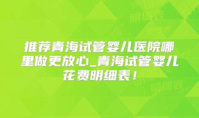 推荐青海试管婴儿医院哪里做更放心_青海试管婴儿花费明细表！