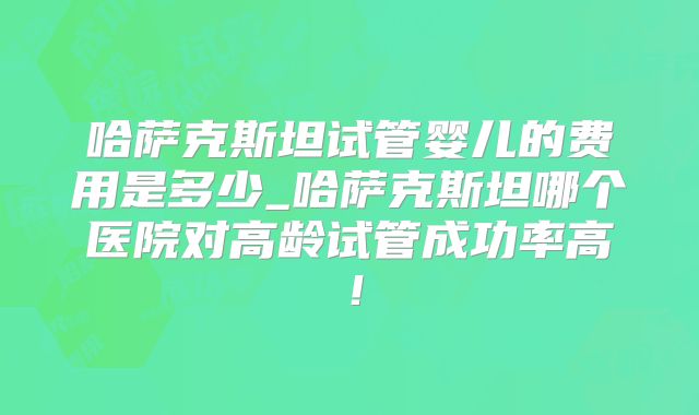 哈萨克斯坦试管婴儿的费用是多少_哈萨克斯坦哪个医院对高龄试管成功率高！
