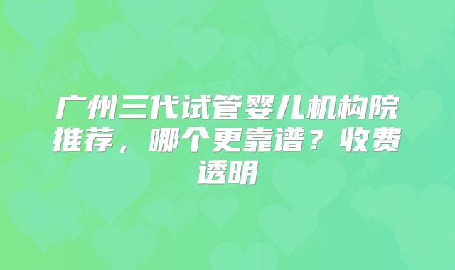 广州三代试管婴儿机构院推荐,哪个更靠谱?收费透明