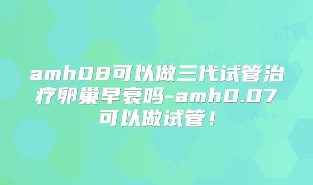 amh08可以做三代试管治疗卵巢早衰吗-amh0.07可以做试管!
