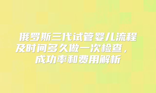 俄罗斯三代试管婴儿流程及时间多久做一次检查， 成功率和费用解析