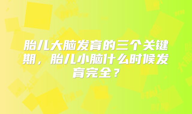 胎儿大脑发育的三个关键期,胎儿小脑什么时候发育完全?