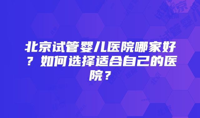 北京试管婴儿医院哪家好？如何选择适合自己的医院？