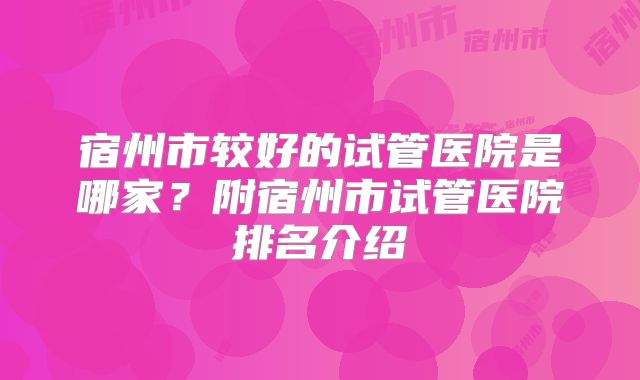 宿州市较好的试管医院是哪家？附宿州市试管医院排名介绍