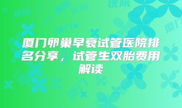 厦门卵巢早衰试管医院排名分享，试管生双胎费用解读