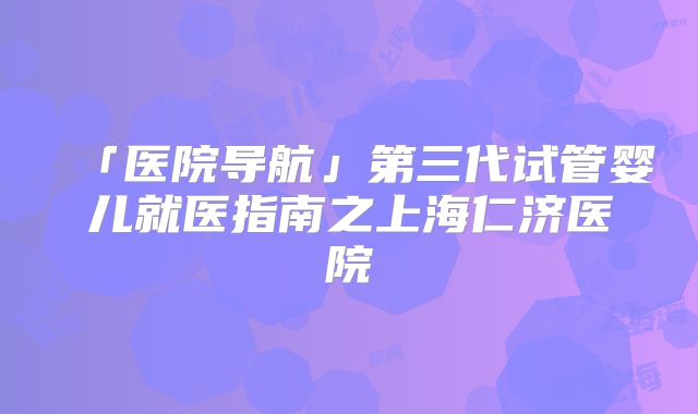 「医院导航」第三代试管婴儿就医指南之上海仁济医院