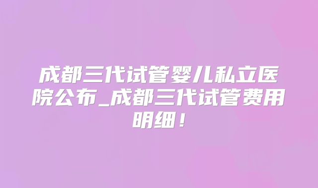 成都三代试管婴儿私立医院公布_成都三代试管费用明细!