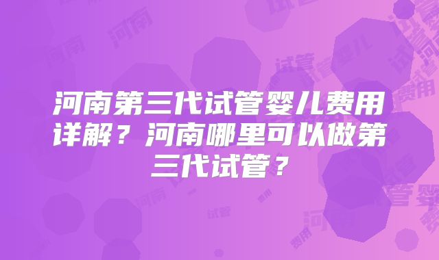 河南第三代试管婴儿费用详解？河南哪里可以做第三代试管？