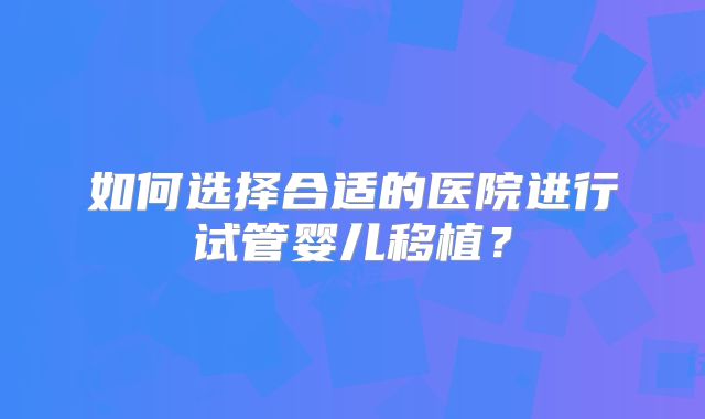 如何选择合适的医院进行试管婴儿移植?
