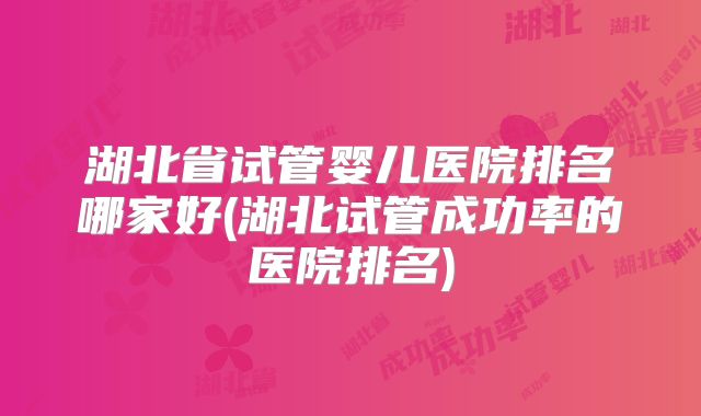 湖北省试管婴儿医院排名哪家好(湖北试管成功率的医院排名)
