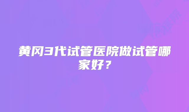 黄冈3代试管医院做试管哪家好？