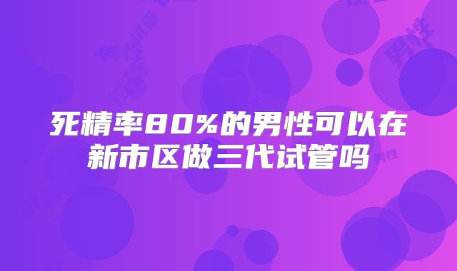 死精率80%的男性可以在新市区做三代试管吗