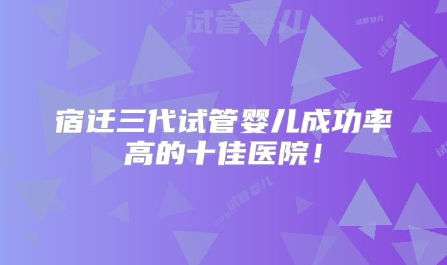 宿迁三代试管婴儿成功率高的十佳医院!