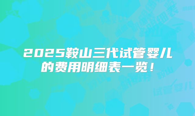 2025鞍山三代试管婴儿的费用明细表一览！