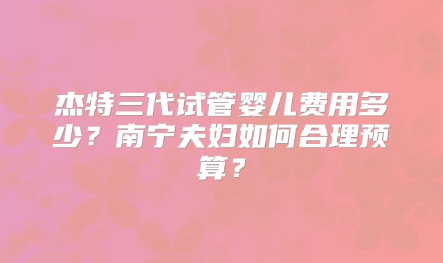 杰特三代试管婴儿费用多少?南宁夫妇如何合理预算?