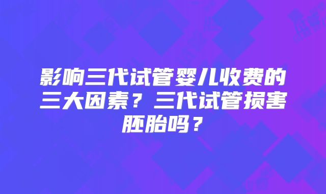 影响三代试管婴儿收费的三大因素？三代试管损害胚胎吗？