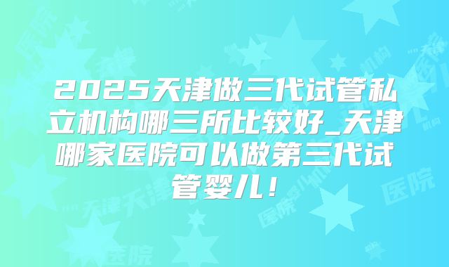 2025天津做三代试管私立机构哪三所比较好_天津哪家医院可以做第三代试管婴儿！