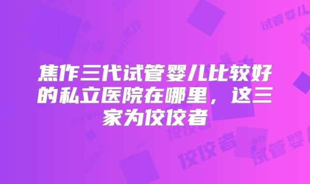 焦作三代试管婴儿比较好的私立医院在哪里，这三家为佼佼者