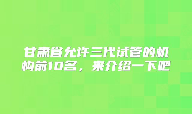 甘肃省允许三代试管的机构前10名，来介绍一下吧