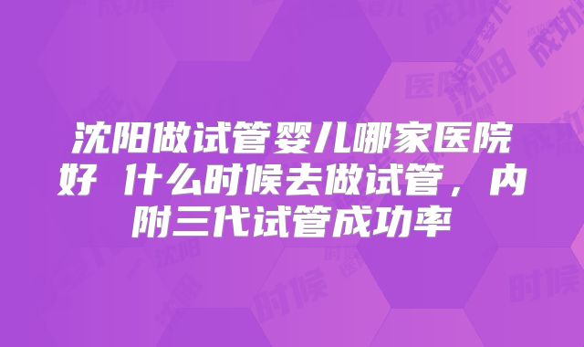 沈阳做试管婴儿哪家医院好 什么时候去做试管，内附三代试管成功率