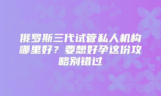 俄罗斯三代试管私人机构哪里好？要想好孕这份攻略别错过