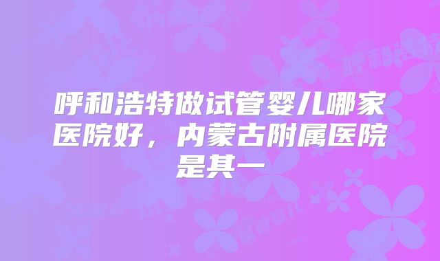 呼和浩特做试管婴儿哪家医院好，内蒙古附属医院是其一