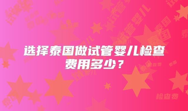 选择泰国做试管婴儿检查费用多少？