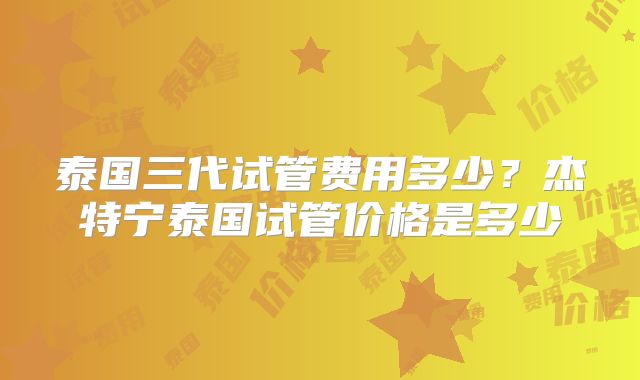 泰国三代试管费用多少？杰特宁泰国试管价格是多少