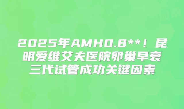2025年AMH0.8**！昆明爱维艾夫医院卵巢早衰三代试管成功关键因素
