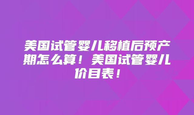 美国试管婴儿移植后预产期怎么算!美国试管婴儿价目表!