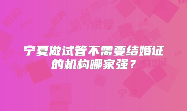 宁夏做试管不需要结婚证的机构哪家强？
