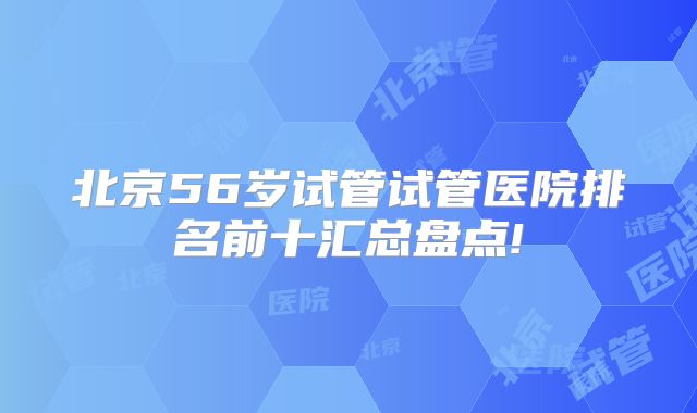 北京56岁试管试管医院排名前十汇总盘点!