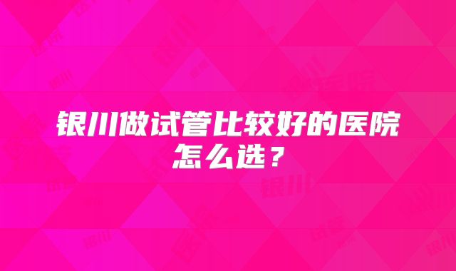 银川做试管比较好的医院怎么选？