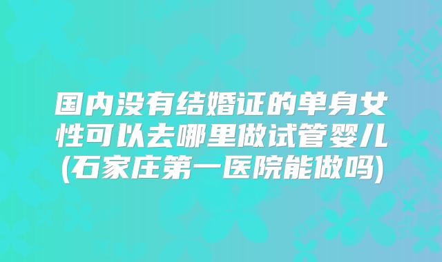 国内没有结婚证的单身女性可以去哪里做试管婴儿(石家庄第一医院能做吗)