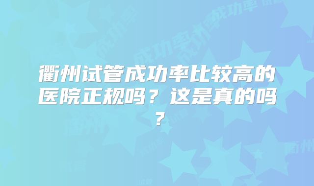 衢州试管成功率比较高的医院正规吗？这是真的吗？