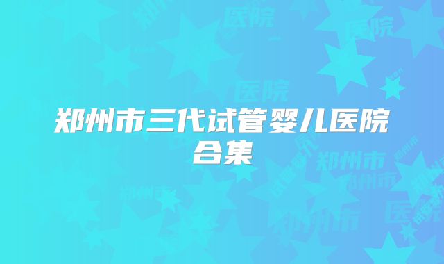 郑州市三代试管婴儿医院合集