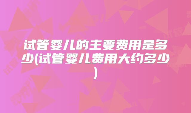 试管婴儿的主要费用是多少(试管婴儿费用大约多少)