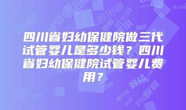 四川省妇幼保健院做三代试管婴儿是多少钱？四川省妇幼保健院试管婴儿费用？