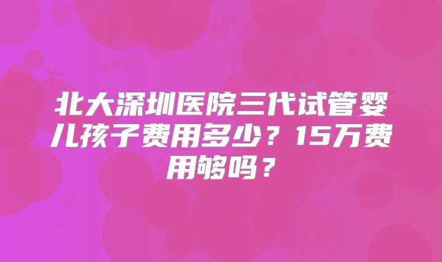 北大深圳医院三代试管婴儿孩子费用多少？15万费用够吗？