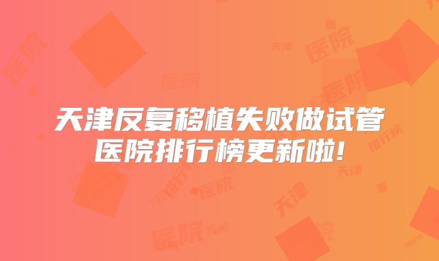 天津反复移植失败做试管医院排行榜更新啦!
