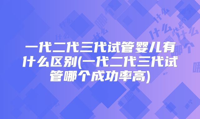 一代二代三代试管婴儿有什么区别(一代二代三代试管哪个成功率高)