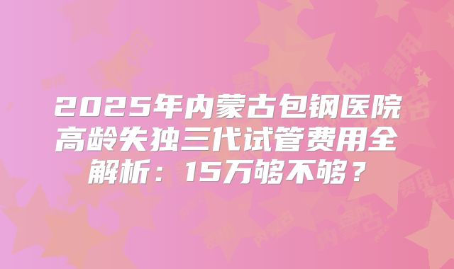 2025年内蒙古包钢医院高龄失独三代试管费用全解析：15万够不够？
