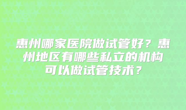 惠州哪家医院做试管好？惠州地区有哪些私立的机构可以做试管技术？