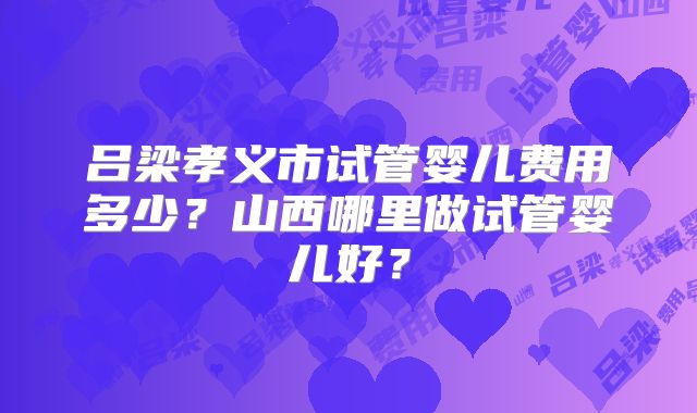 吕梁孝义市试管婴儿费用多少？山西哪里做试管婴儿好？