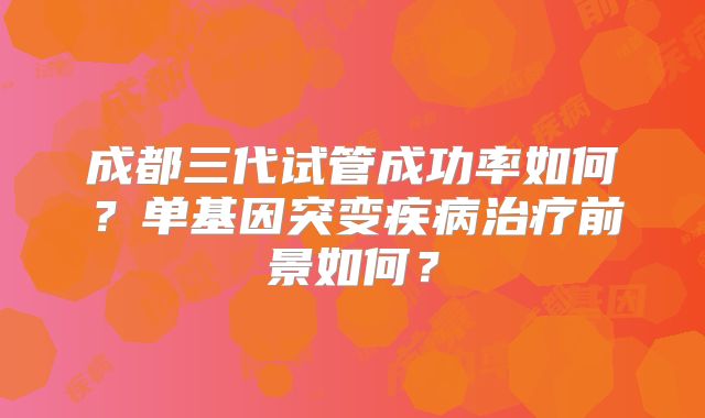 成都三代试管成功率如何？单基因突变疾病治疗前景如何？