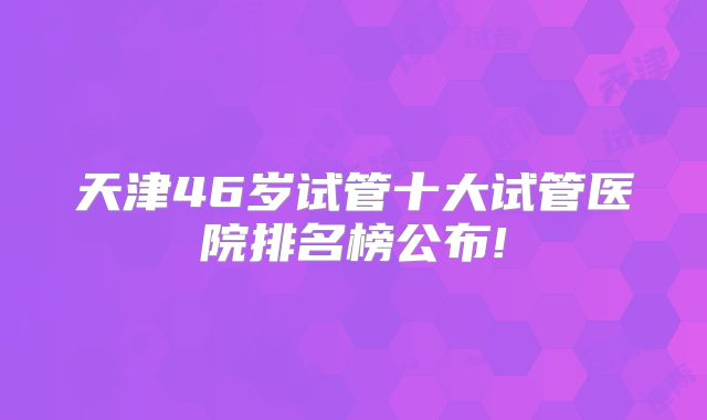 天津46岁试管十大试管医院排名榜公布!