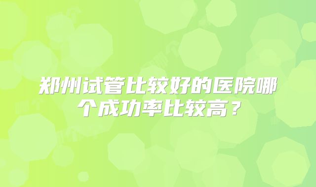 郑州试管比较好的医院哪个成功率比较高？