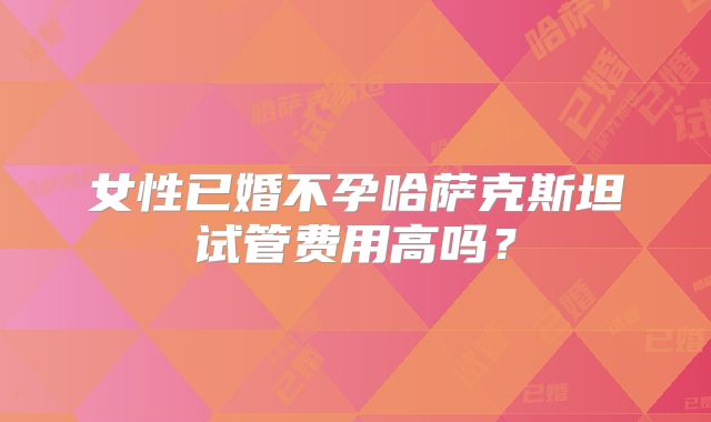 女性已婚不孕哈萨克斯坦试管费用高吗？