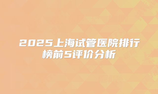 2025上海试管医院排行榜前5评价分析