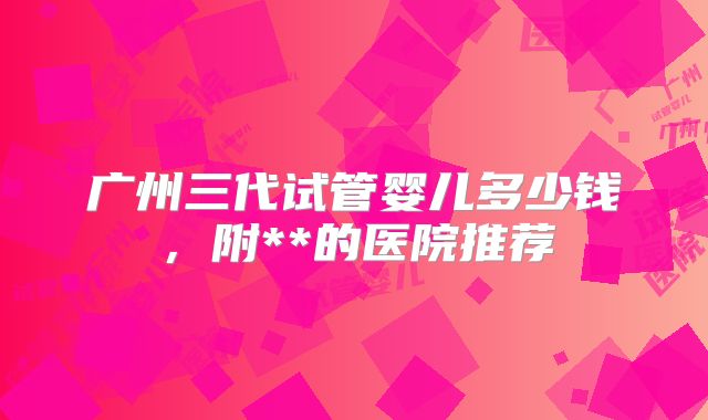 广州三代试管婴儿多少钱，附**的医院推荐